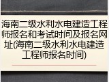 海南二级水利水电建造工程师报名和考试时间及报名网址(海南二级水利水电建造工程师报名时间)