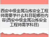 西安中级金属冶炼安全工程师需要学什么科目呢哪些内容(西安中级金属冶炼安全工程师需学科目)