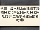 永州二级水利水电建造工程师报名和考试时间及报名网址(永州二级水利建造报名时间)