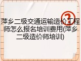 萍乡二级交通运输造价工程师怎么报名培训费用(萍乡二级造价师培训)