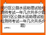 闵行区公路水运助理试验检测师考试一年几次共多少题(闵行区公路水运助理试验检测师考试一年几次共多少题)