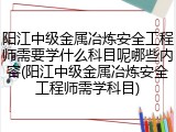 阳江中级金属冶炼安全工程师需要学什么科目呢哪些内容(阳江中级金属冶炼安全工程师需学科目)