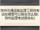 贺州交通运输监理工程师考试在哪里可以报名怎么报(贺州监理考试报名处)