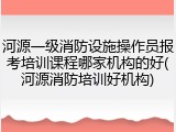 河源一级消防设施操作员报考培训课程哪家机构的好(河源消防培训好机构)