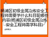 杨浦区初级金属冶炼安全工程师需要学什么科目呢哪些内容(杨浦区初级金属冶炼安全工程师需学科目)