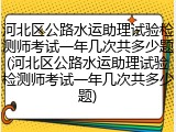 河北区公路水运助理试验检测师考试一年几次共多少题(河北区公路水运助理试验检测师考试一年几次共多少题)