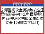 宁河区初级金属冶炼安全工程师需要学什么科目呢哪些内容(宁河区初级金属冶炼安全工程师需学科目)