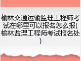 榆林交通运输监理工程师考试在哪里可以报名怎么报(榆林监理工程师考试报名处)