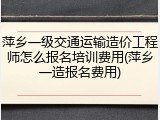 萍乡一级交通运输造价工程师怎么报名培训费用(萍乡一造报名费用)