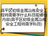 昌平区初级金属冶炼安全工程师需要学什么科目呢哪些内容(昌平区初级金属冶炼安全工程师需学科目)