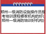 郑州一级消防设施操作员报考培训课程哪家机构的好(郑州一级消防培训好机构)