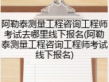 阿勒泰测量工程咨询工程师考试去哪里线下报名(阿勒泰测量工程咨询工程师考试线下报名)