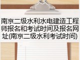 南京二级水利水电建造工程师报名和考试时间及报名网址(南京二级水利考试时间)