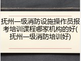 抚州一级消防设施操作员报考培训课程哪家机构的好(抚州一级消防培训好)