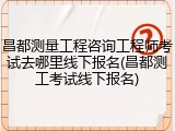昌都测量工程咨询工程师考试去哪里线下报名(昌都测工考试线下报名)
