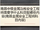 南昌中级金属冶炼安全工程师需要学什么科目呢哪些内容(南昌金属安全工程师科目内容)