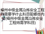 福州中级金属冶炼安全工程师需要学什么科目呢哪些内容(福州中级金属冶炼安全工程师需学科目)