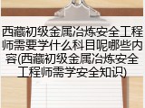 西藏初级金属冶炼安全工程师需要学什么科目呢哪些内容(西藏初级金属冶炼安全工程师需学安全知识)