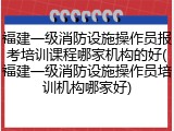 福建一级消防设施操作员报考培训课程哪家机构的好(福建一级消防设施操作员培训机构哪家好)