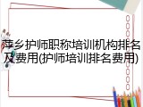 萍乡护师职称培训机构排名及费用(护师培训排名费用)
