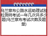 乌兰察布公路水运助理试验检测师考试一年几次共多少题(乌兰察布考试次数及题量)