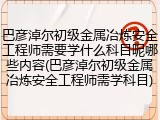 巴彦淖尔初级金属冶炼安全工程师需要学什么科目呢哪些内容(巴彦淖尔初级金属冶炼安全工程师需学科目)