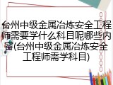 台州中级金属冶炼安全工程师需要学什么科目呢哪些内容(台州中级金属冶炼安全工程师需学科目)