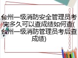 台州一级消防安全管理员考完多久可以查成绩如何查(台州一级消防管理员考后查成绩)