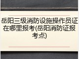 岳阳三级消防设施操作员证在哪里报考(岳阳消防证报考点)