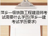 萍乡一级铁路工程建造师考试需要什么学历(萍乡一建考试学历要求)