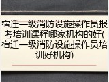 宿迁一级消防设施操作员报考培训课程哪家机构的好(宿迁一级消防设施操作员培训好机构)