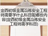 定西初级金属冶炼安全工程师需要学什么科目呢哪些内容(定西初级金属冶炼安全工程师需学科目)