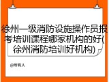 徐州一级消防设施操作员报考培训课程哪家机构的好(徐州消防培训好机构)