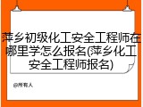 萍乡初级化工安全工程师在哪里学怎么报名(萍乡化工安全工程师报名)