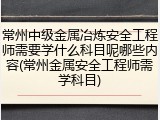 常州中级金属冶炼安全工程师需要学什么科目呢哪些内容(常州金属安全工程师需学科目)