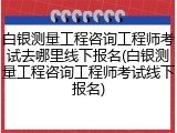 白银测量工程咨询工程师考试去哪里线下报名(白银测量工程咨询工程师考试线下报名)