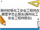 滁州初级化工安全工程师在哪里学怎么报名(滁州化工安全工程师报名)