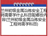 兰州初级金属冶炼安全工程师需要学什么科目呢哪些内容(兰州初级金属冶炼安全工程师需学科目)