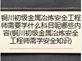 铜川初级金属冶炼安全工程师需要学什么科目呢哪些内容(铜川初级金属冶炼安全工程师需学安全知识)