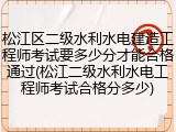 松江区二级水利水电建造工程师考试要多少分才能合格通过(松江二级水利水电工程师考试合格分多少)