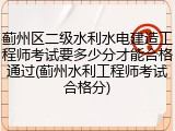 蓟州区二级水利水电建造工程师考试要多少分才能合格通过(蓟州水利工程师考试合格分)