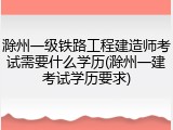 滁州一级铁路工程建造师考试需要什么学历(滁州一建考试学历要求)