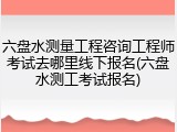 六盘水测量工程咨询工程师考试去哪里线下报名(六盘水测工考试报名)