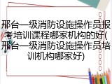 邢台一级消防设施操作员报考培训课程哪家机构的好(邢台一级消防设施操作员培训机构哪家好)