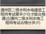 通州区二级水利水电建造工程师考试要多少分才能合格通过(通州二级水利水电工程师考试合格分多少)