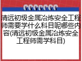 清远初级金属冶炼安全工程师需要学什么科目呢哪些内容(清远初级金属冶炼安全工程师需学科目)