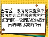 巴南区一级消防设施操作员报考培训课程哪家机构的好(巴南区一级消防设施操作员培训机构哪家好)
