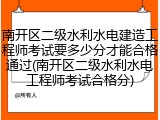 南开区二级水利水电建造工程师考试要多少分才能合格通过(南开区二级水利水电工程师考试合格分)