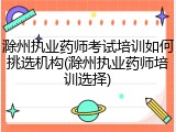 滁州执业药师考试培训如何挑选机构(滁州执业药师培训选择)