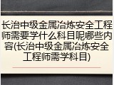 长治中级金属冶炼安全工程师需要学什么科目呢哪些内容(长治中级金属冶炼安全工程师需学科目)